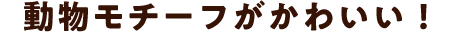 動物モチーフがかわいい！