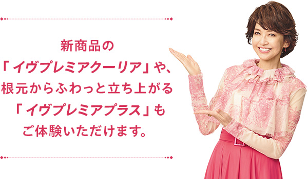 新商品＜イヴプレミアクーリア＞や、根元からふわっと立ち上がる＜イヴプレミアプラス＞もご体験いただけます。