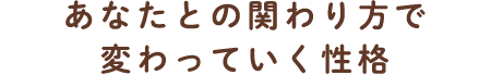 あなたとの関わり方で変わっていく性格