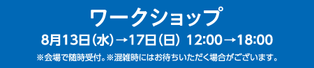 ワークショップ  8月13日(水)→17日(日)12：00→18：00 ※会場で随時受付。※混雑時にはお待ちいただく場合がございます。