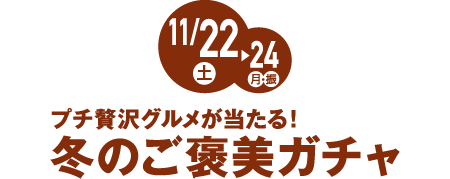 11月22日(土)→24日(月・振) プチ贅沢グルメが当たる！冬のご褒美ガチャ