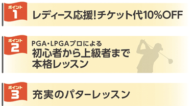 1：レディース応援！チケット代10％OFF 2：PGA・LPGAプロによる初心者から上級者まで本格レッスン 3：充実のパターレッスン