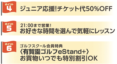 4：ジュニア応援！チケット代50％OFF 5：21時まで営業！お好きな時間を選んで気軽にレッスン 6：ゴルフスクール会員特典 有賀園ゴルフeStand+ お買物いつでも特別割引OK