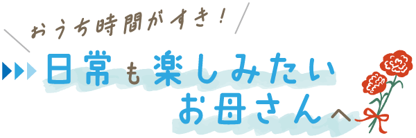 ＼おうち時間がすき！／日常も楽しみたいお母さんへ