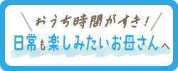＼おうち時間がすき！／日常も楽しみたいお母さんへ