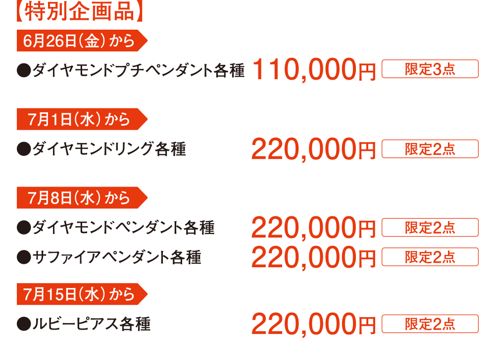 【特別企画品】 6月26日(金)から ●ダイヤモンドプチペンダント各種 7月1日(水)から ●ダイヤモンドリング各種 7月8日(水)から ●ダイヤモンドペンダント各種 ●サファイアペンダント各種 7月15日(水)から ●ルビーピアス各種