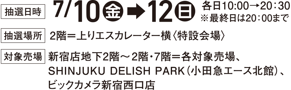 ［抽選日時］7/10(金)&rarr;12(日) 各日10：00&rarr;20：30 ※最終日は20：00まで［抽選場所］2階＝上りエスカレーター横〈特設会場〉［対象売場］新宿店地下2階～2階・7階＝各対象売場、SHINJUKU DELISH PARK(小田急エース北館)、ビックカメラ新宿西口店