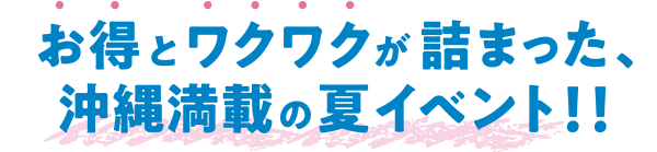お得とワクワクが詰まった、沖縄満載の夏イベント!!