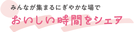みんなが集まるにぎやかな場でおいしい時間をシェア