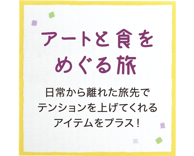アートと食をめぐる旅  日常から離れた旅先でテンションを上げてくれるアイテムをプラス！