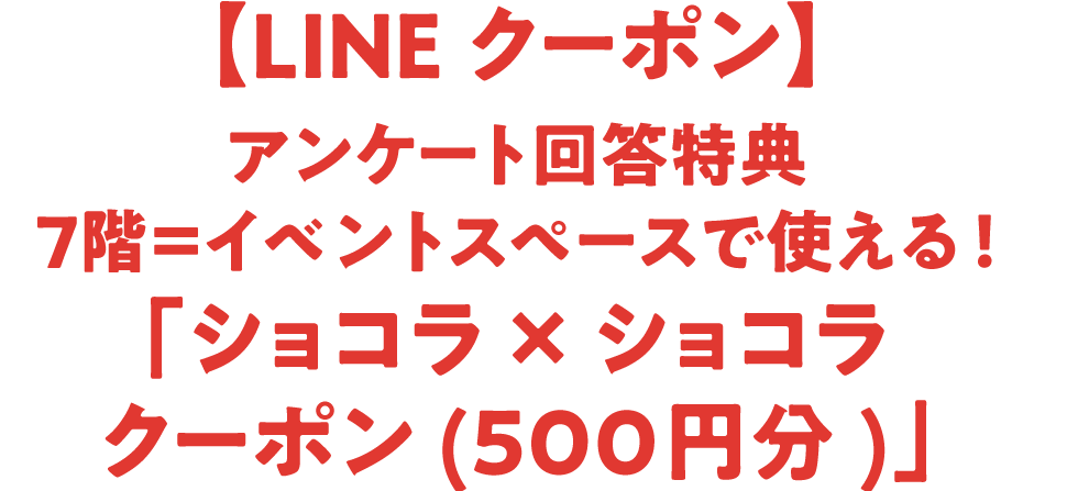 【LINEクーポン】アンケート回答特典 7階＝イベントスペースで使える！「ショコラ &times; ショコラクーポン(500円分)」