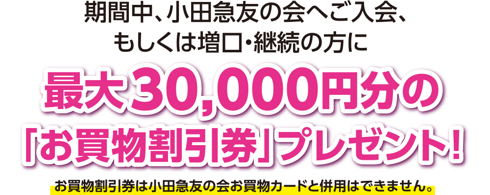 期間中、小田急友の会へご入会、もしくは増口・継続の方に最大30,000円分の「お買物割引券」プレゼント! ※お買物割引券は小田急友の会お買物カードと併用はできません。